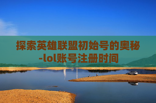 探索英雄联盟初始号的奥秘-lol账号注册时间