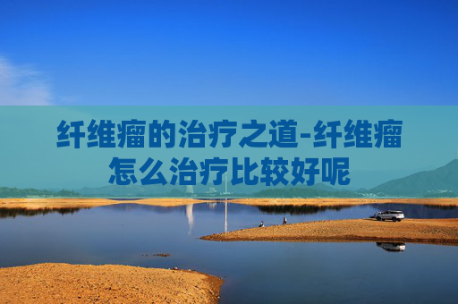 纤维瘤的治疗之道-纤维瘤怎么治疗比较好呢