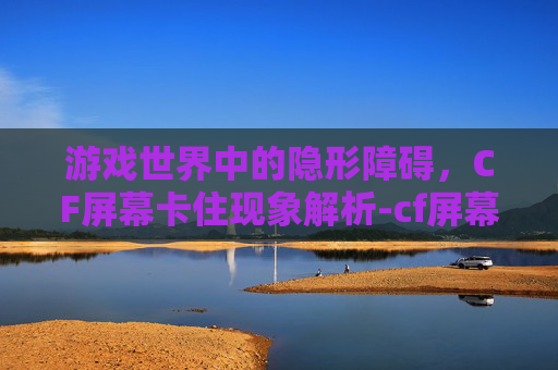 游戏世界中的隐形障碍，CF屏幕卡住现象解析-cf屏幕卡住不动