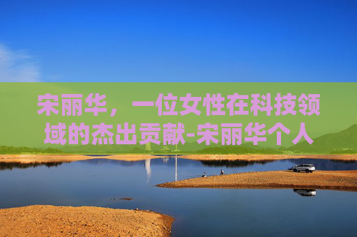 宋丽华，一位女性在科技领域的杰出贡献-宋丽华个人资料