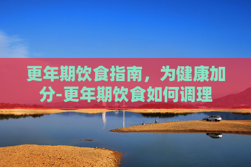 更年期饮食指南，为健康加分-更年期饮食如何调理
