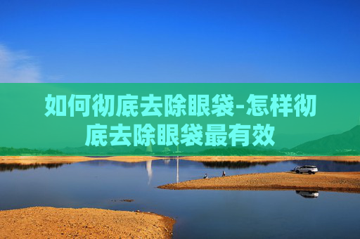 如何彻底去除眼袋-怎样彻底去除眼袋最有效