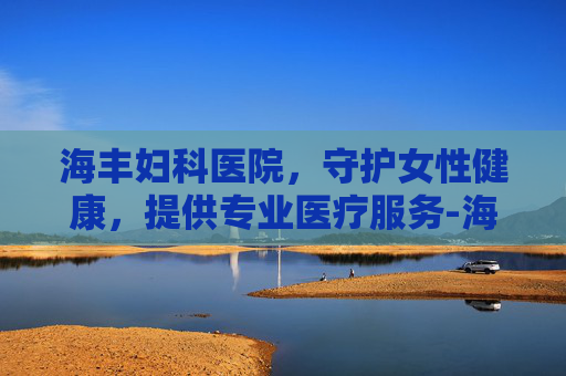 海丰妇科医院，守护女性健康，提供专业医疗服务-海丰妇科医院电话
