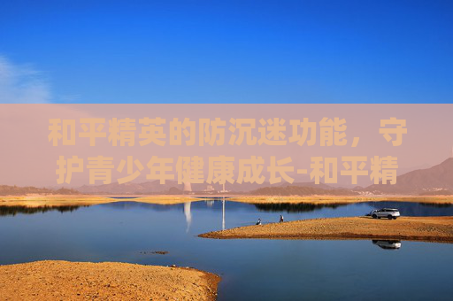 和平精英的防沉迷功能，守护青少年健康成长-和平精英的防沉迷系统