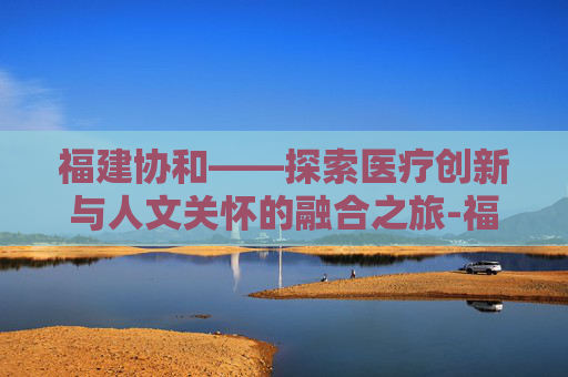 福建协和——探索医疗创新与人文关怀的融合之旅-福建协和医院