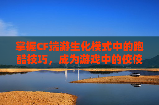 掌握CF端游生化模式中的跑酷技巧，成为游戏中的佼佼者-cf生化跑酷大神视频