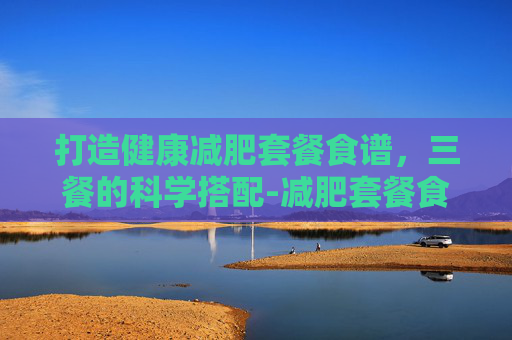 打造健康减肥套餐食谱，三餐的科学搭配-减肥套餐食谱三餐七天瘦十斤