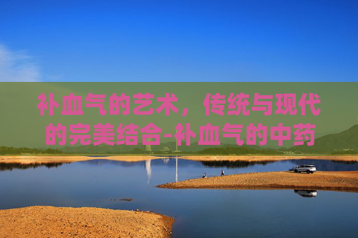 补血气的艺术，传统与现代的完美结合-补血气的中药材