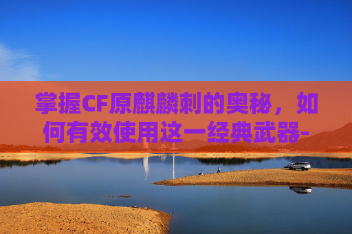 掌握CF原麒麟刺的奥秘，如何有效使用这一经典武器-cf麒麟刺使用技巧