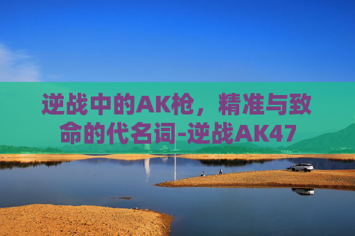 逆战中的AK枪，精准与致命的代名词-逆战AK47