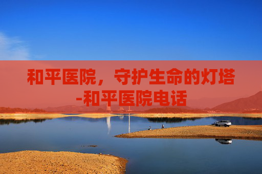 和平医院，守护生命的灯塔-和平医院电话