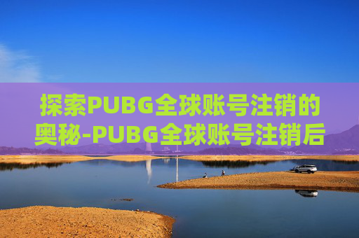探索PUBG全球账号注销的奥秘-PUBG全球账号注销后会解绑steam吗