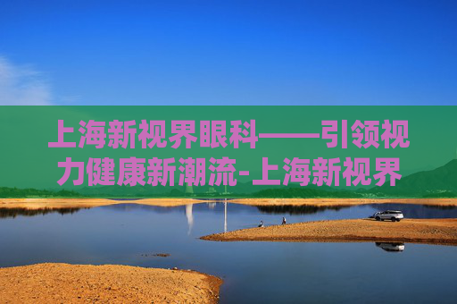 上海新视界眼科——引领视力健康新潮流-上海新视界眼科医院怎么样?评价如何