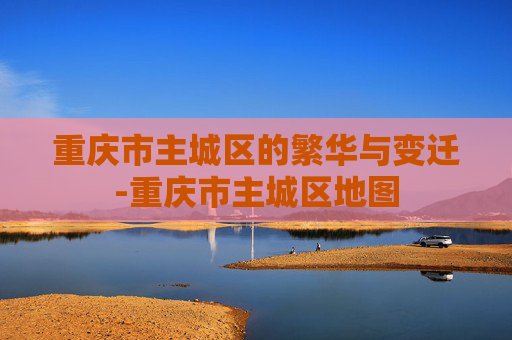重庆市主城区的繁华与变迁-重庆市主城区地图