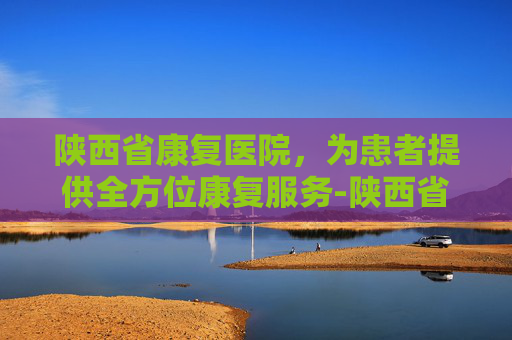 陕西省康复医院，为患者提供全方位康复服务-陕西省康复医院官网