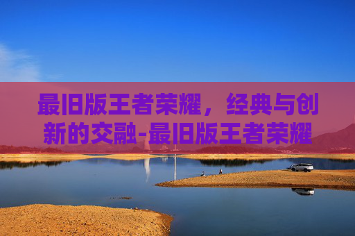 最旧版王者荣耀，经典与创新的交融-最旧版王者荣耀下载安装