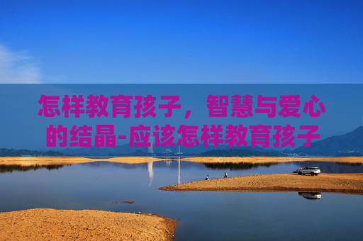 怎样教育孩子，智慧与爱心的结晶-应该怎样教育孩子才是真正的方法