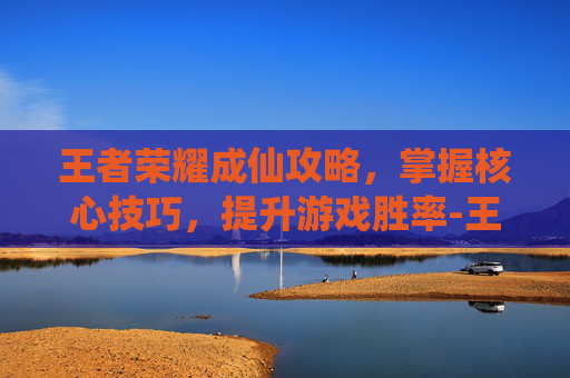 王者荣耀成仙攻略，掌握核心技巧，提升游戏胜率-王者荣耀成仙攻略最新