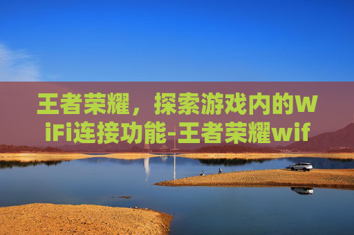 王者荣耀，探索游戏内的WiFi连接功能-王者荣耀wifi在哪看登录记录