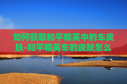 如何获取和平精英中的车皮肤-和平精英车的皮肤怎么换上