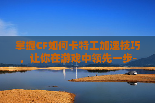 掌握CF如何卡特工加速技巧，让你在游戏中领先一步-cf如何卡加速?