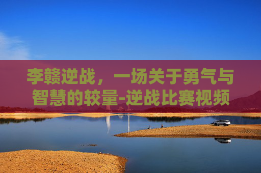 李赣逆战，一场关于勇气与智慧的较量-逆战比赛视频
