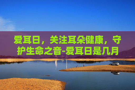 爱耳日，关注耳朵健康，守护生命之音-爱耳日是几月几号2023