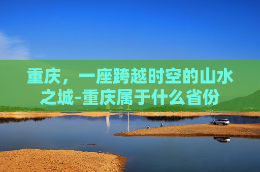 重庆，一座跨越时空的山水之城-重庆属于什么省份