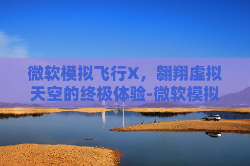 微软模拟飞行X，翱翔虚拟天空的终极体验-微软模拟飞行下载