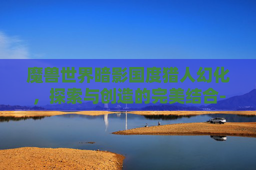 魔兽世界暗影国度猎人幻化，探索与创造的完美结合-魔兽世界暗影国度猎人幻化怎么获得