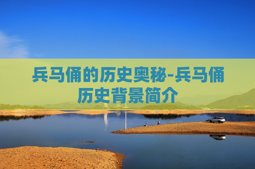 兵马俑的历史奥秘-兵马俑历史背景简介
