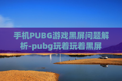 手机PUBG游戏黑屏问题解析-pubg玩着玩着黑屏