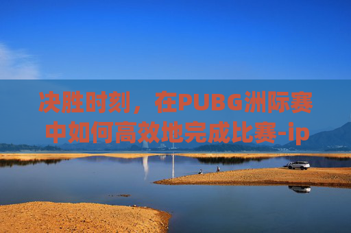 决胜时刻，在PUBG洲际赛中如何高效地完成比赛-ipad2017上市多少钱