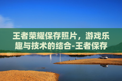 王者荣耀保存照片，游戏乐趣与技术的结合-王者保存图片在哪里