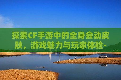 探索CF手游中的全身会动皮肤，游戏魅力与玩家体验-cf手游皮肤大全