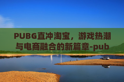 PUBG直冲淘宝，游戏热潮与电商融合的新篇章-pubg mobile直冲