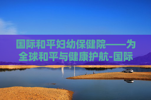 国际和平妇幼保健院——为全球和平与健康护航-国际和平妇幼保健院奉贤分院