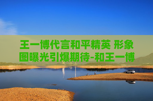 王一博代言和平精英 形象图曝光引爆期待-和王一博一起广告