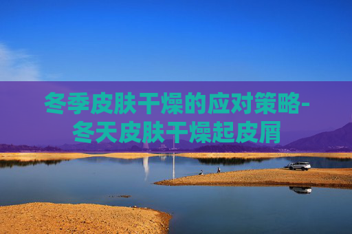 冬季皮肤干燥的应对策略-冬天皮肤干燥起皮屑