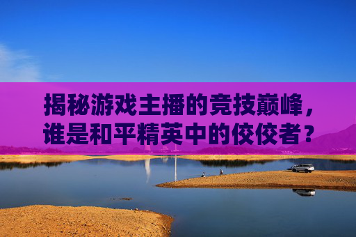 揭秘游戏主播的竞技巅峰，谁是和平精英中的佼佼者？-哪个游戏主播厉害和平精英的