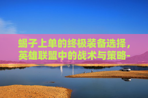 蝎子上单的终极装备选择，英雄联盟中的战术与策略-lol蝎子上单出装最新