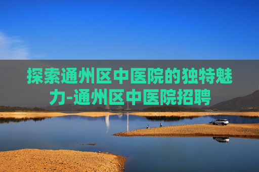 探索通州区中医院的独特魅力-通州区中医院招聘