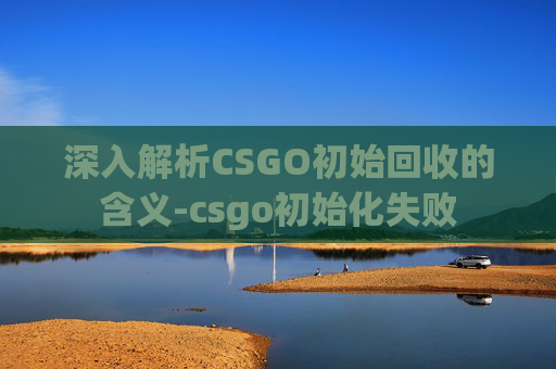 深入解析CSGO初始回收的含义-csgo初始化失败