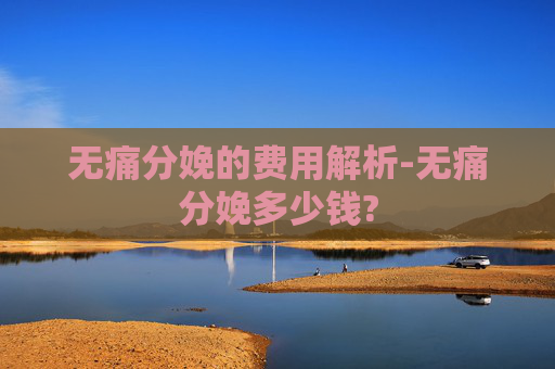 无痛分娩的费用解析-无痛分娩多少钱?