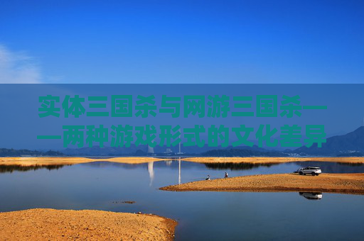 实体三国杀与网游三国杀——两种游戏形式的文化差异与融合-实体三国杀和网游三国杀的区别