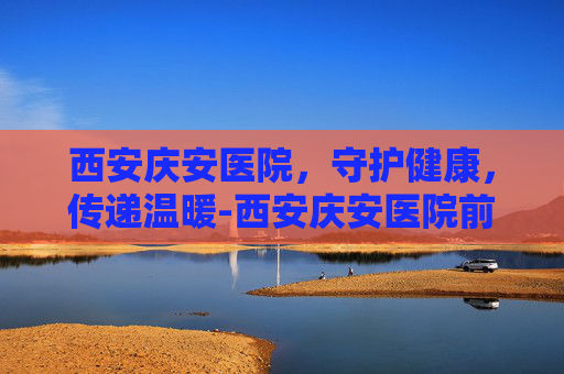 西安庆安医院，守护健康，传递温暖-西安庆安医院前台电话