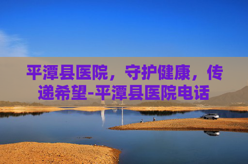 平潭县医院，守护健康，传递希望-平潭县医院电话