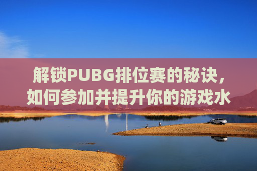 解锁PUBG排位赛的秘诀，如何参加并提升你的游戏水平-pubg怎么参加比赛