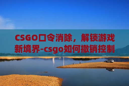 CSGO口令消除，解锁游戏新境界-csgo如何撤销控制台口令