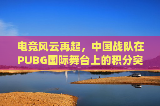 电竞风云再起，中国战队在PUBG国际舞台上的积分突破-pubg比赛积分规则